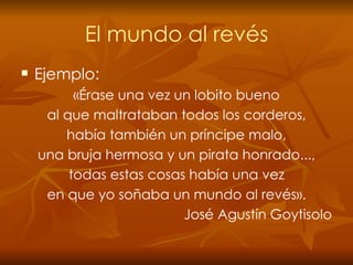 El mundo al revés Ejemplo: «Érase una vez un lobito bueno al que maltrataban todos los corderos, había también un príncipe malo, una bruja hermosa y un pirata honrado..., todas estas cosas había una vez en que yo soñaba un mundo al revés». José Agustín Goytisolo 