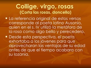 Collige, virgo, rosas  (Corta las rosas, doncella) La   referencia original de estos versos corresponde al poeta latino Ausonio, quien en el s. IV utilizó la metáfora de la rosa como algo bello y perecedero. Desde esta perspectiva, el poeta exhortaba a los jóvenes para que aprovecharan las ventajas de su edad antes de que el tiempo acabara con su lozanía. 