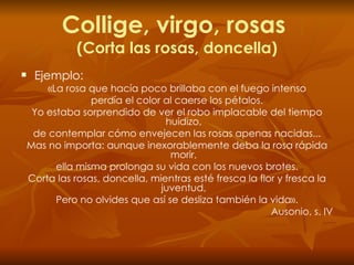 Collige, virgo, rosas  (Corta las rosas, doncella) Ejemplo: «La rosa que hacía poco brillaba con el fuego intenso perdía el color al caerse los pétalos. Yo estaba sorprendido de ver el robo implacable del tiempo huidizo, de contemplar cómo envejecen las rosas apenas nacidas... Mas no importa: aunque inexorablemente deba la rosa rápida morir, ella misma prolonga su vida con los nuevos brotes. Corta las rosas, doncella, mientras esté fresca la flor y fresca la juventud, Pero no olvides que así se desliza también la vida». Ausonio, s. IV 