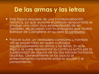De las armas y las letras Este   tópico requiere de una contextualización histórica, ya que durante el período renacentista se produjo una visión muy estereotipada de los hombres, de acuerdo con la propuesta que hiciera Baltasar de Castiglione en su obra  El cortesano .  Para el autor, un verdadero cortesano u hombre viril se proyectaba en quien cultivaba equilibradamente las armas y las letras. En este tópico se suele representar la continua lucha por la superioridad de alguna de las dos labores humanas aludidas. Generalmente se las asocia al enfrentamiento constante entre la acción y el pensamiento. 