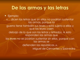 De las armas y las letras Ejemplo: «… dicen las letras que sin ellas no podrían sustentar las armas, porque la guerra tiene también sus leyes y está sujeta a ellas y que las leyes caen debajo de lo que son las letras y letrados. A esto responden las armas que las leyes no se podrían sustentar sin ellas, porque con las armas se defienden las repúblicas..». Miguel de Cervantes y Saavedra 