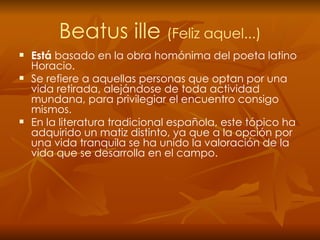 Beatus ille  (Feliz aquel...) Está  basado en la obra homónima del poeta latino Horacio. Se refiere a aquellas personas que optan por una vida retirada, alejándose de toda actividad mundana, para privilegiar el encuentro consigo mismos. En la literatura tradicional española, este tópico ha adquirido un matiz distinto, ya que a la opción por una vida tranquila se ha unido la valoración de la vida que se desarrolla en el campo. 