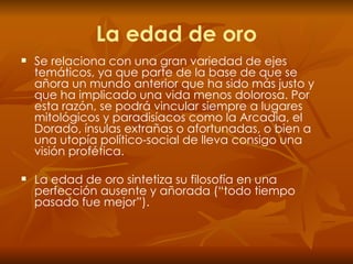 La edad de oro Se relaciona con una gran variedad de ejes temáticos, ya que parte de la base de que se añora un mundo anterior que ha sido más justo y que ha implicado una vida menos dolorosa. Por esta razón, se podrá vincular siempre a lugares mitológicos y paradisíacos como la Arcadia, el Dorado, ínsulas extrañas o afortunadas, o bien a una utopía político-social de lleva consigo una visión profética.  La edad de oro sintetiza su filosofía en una perfección ausente y añorada (“todo tiempo pasado fue mejor”). 
