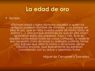 La edad de oro Ejemplo: «Dichosa edad y siglos dichosos aquellos a quien los antiguos pusieron nombre de dorados, y no porque en ellos el oro, que en esta nuestra edad de hierro tanto se estima […], sino porque entonces los que en ella vivían ignoraban estas dos palabras, tuyo y mío. Eran en aquella santa edad todas las cosas comunes; a nadie le era necesario para alcanzar su ordinario sustento tomar otro trabajo que alzar la mano y alcanzarle de las robustas encinas, que liberalmente les estaban convidando con su dulce y sazonado fruto» Miguel de Cervantes y Saavedra 