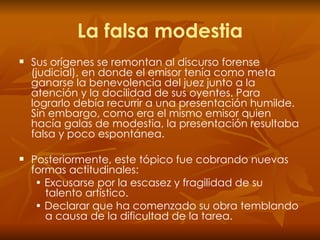 La falsa modestia Sus orígenes se remontan al discurso forense (judicial), en donde el emisor tenía como meta ganarse la benevolencia del juez junto a la atención y la docilidad de sus oyentes. Para lograrlo debía recurrir a una presentación humilde. Sin embargo, como era el mismo emisor quien hacía galas de modestia, la presentación resultaba falsa y poco espontánea.  Posteriormente, este tópico fue cobrando nuevas formas actitudinales: •  Excusarse por la escasez y fragilidad de su talento artístico. •  Declarar que ha comenzado su obra temblando a causa de la dificultad de la tarea. 