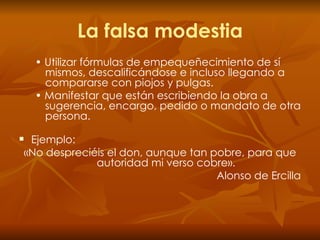 La falsa modestia •  Utilizar fórmulas de empequeñecimiento de sí mismos, descalificándose e incluso llegando a compararse con piojos y pulgas. •  Manifestar que están escribiendo la obra a sugerencia, encargo, pedido o mandato de otra persona. Ejemplo: «No despreciéis el don, aunque tan pobre, para que autoridad mi verso cobre». Alonso de Ercilla 