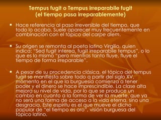 Tempus fugit o Tempus irreparabile fugit (el tiempo pasa irreparablemente) Hace referencia al paso irreversible del tiempo, que todo lo acaba. Suele aparecer muy frecuentemente en combinación con el tópico del  carpe diem . Su origen se remonta al poeta latino Virgilio, quien indica: “Sed fugit interea, fugit irreparabile tempus”, o lo que es lo mismo “pero mientras tanto fluye, fluye el tiempo de forma irreparable”. A pesar de su procedencia clásica, el tópico del tempus fugit se manifiesta sobre todo a partir del siglo XV, momento en el que la burguesía comienza a tener poder y el dinero se hace imprescindible. La clase alta mejora su nivel de vida, por lo que se produce un cambio en cuanto a la forma de ver la muerte, que ya no será una forma de acceso a la vida eterna, sino una desgracia. Este espíritu es el que mueve el dicho popular de “el tiempo es oro”, visión burguesa del tópico latino. 