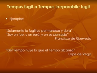 Tempus fugit o Tempus irreparabile fugit Ejemplos: “ Solamente lo fugitivo permanece y dura”.  “ Soy un fue, y un será, y un es cansado” Francisco de Quevedo “ Del tiempo huye lo que el tiempo alcanza” Lope de Vega 