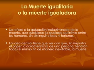 La Muerte igualitaria o la muerte igualadora Se   refiere a la actuación indiscriminada de la muerte, que establece la igualdad definitiva entre los hombres, sin distinguir clases ni fortunas. La idea central tiene que ver con que, sin importar el origen o características de una persona, tendrán todos el mismo fin de manera inevitable, la muerte. 