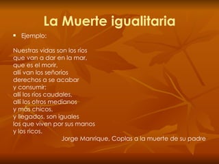 La Muerte igualitaria Ejemplo: Nuestras vidas son los ríos que van a dar en la mar, que es el morir, allí van los señoríos derechos a se acabar y consumir; allí los ríos caudales, allí los otros medianos y más chicos, y llegados, son iguales los que viven por sus manos y los ricos. Jorge Manrique, Coplas a la muerte de su padre 