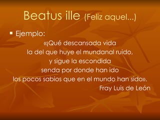 Beatus ille  (Feliz aquel...) Ejemplo: «¡Qué descansada vida la del que huye el mundanal ruido, y sigue la escondida senda por donde han ido los pocos sabios que en el mundo han sido». Fray Luis de León 
