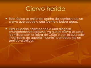 Ciervo herido Este tópico se entiende dentro del contexto de un ciervo que acude a una fuente a beber agua. Esta situación corresponde a una alegoría eminentemente religiosa, ya que el ciervo se suele identificar con la figura de Cristo o con el buscador incansable de aquella “fuente” portadora de un sentido espiritual. 