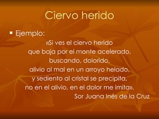 Ciervo herido Ejemplo: «Si ves el ciervo herido que baja por el monte acelerado, buscando, dolorido, alivio al mal en un arroyo helado, y sediento al cristal se precipita, no en el alivio, en el dolor me imita». Sor Juana Inés de la Cruz 