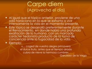 Carpe diem  (Aprovecha el día) Al   igual que el tópico anterior, proviene de una oda horaciana en la que se exhorta a vivir intensamente la vida en el momento presente. Este tópico se desarrolló preferentemente durante el Renacimiento, en donde había una profunda exaltación de lo humano, con un marcado carácter hedonista producto de la toma de conciencia ante la fugacidad de la vida. Ejemplo: «… coged de vuestra alegre primavera el dulce fruto, antes que el tiempo airado cubra de nieve la hermosa cumbre». Garcilaso de la Vega 