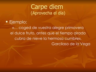 Carpe diem  (Aprovecha el día) Ejemplo: «… coged de vuestra alegre primavera el dulce fruto, antes que el tiempo airado cubra de nieve la hermosa cumbre». Garcilaso de la Vega 
