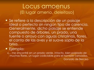 Locus amoenus  (El lugar ameno, deleitoso) Se   refiere a la descripción de un paisaje ideal o perfecto sin ningún tipo de carencia. Generalmente, dicho paisaje se entiende compuesto de árboles, un prado, una fuente o arroyo con aguas cristalinas, flores, el canto de las aves y el suave soplo de la brisa. Ejemplo: «… me encontré en un prado verde, intacto, bien poblado de muchas flores, un lugar codiciable para el hombre cansado». Gonzalo de Berceo 