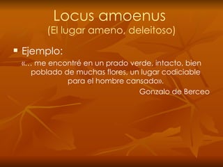 Locus amoenus  (El lugar ameno, deleitoso) Ejemplo: «… me encontré en un prado verde, intacto, bien poblado de muchas flores, un lugar codiciable para el hombre cansado». Gonzalo de Berceo 