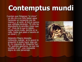 Contemptus mundi Cuentan que Diógenes “el cínico” un día vio a un niño beber agua haciendo un recipiente con las manos y, al verlo, él tiró el cuenco que utilizaba diciendo: "El niño ha descubierto la sencillez mejor que yo". Vivía de lo que le daban, comía carne cruda, dormía en la calle, hasta que pasó a hacerlo en un tonel (…)”. Alejandro Magno deseaba conocerle, cuando  se le acercó le preguntó si podía hacer algo por él. La respuesta de Diógenes fue:  "Sí; podríais apartaros, ya que me ocultáis el sol", una respuesta digna de este personaje.  