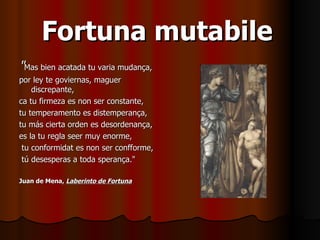 Fortuna mutabile   " Mas bien acatada tu varia mudança,  por ley te goviernas, maguer discrepante,  ca tu firmeza es non ser constante,  tu temperamento es distemperança,  tu más cierta orden es desordenança,  es la tu regla seer muy enorme,  tu conformidat es non ser confforme, tú desesperas a toda sperança."  Juan de Mena,  Laberinto de Fortuna   