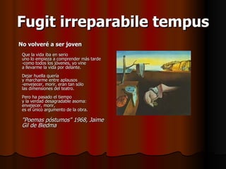 Fugit irreparabile tempus No volveré a ser joven Que la vida iba en serio uno lo empieza a comprender más tarde -como todos los jóvenes, yo vine a llevarme la vida por delante. Dejar huella quería y marcharme entre aplausos -envejecer, morir, eran tan sólo las dimensiones del teatro. Pero ha pasado el tiempo y la verdad desagradable asoma: envejecer, morir, es el único argumento de la obra. "Poemas póstumos" 1968, Jaime Gil de Biedma   
