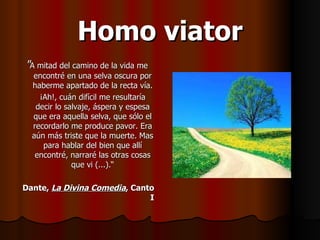 Homo viator " A mitad del camino de la vida me encontré en una selva oscura por haberme apartado de la recta vía. ¡Ah!, cuán difícil me resultaría decir lo salvaje, áspera y espesa que era aquella selva, que sólo el recordarlo me produce pavor. Era aún más triste que la muerte. Mas para hablar del bien que allí encontré, narraré las otras cosas que vi (...).“ Dante,  La Divina Comedia , Canto I 