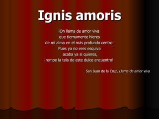 Ignis amoris ¡Oh llama de amor viva  que tiernamente hieres de mi alma en el más profundo centro!  Pues ya no eres esquiva acaba ya si quieres, ¡rompe la tela de este dulce encuentro!  San Juan de la Cruz,  Llama de amor viva 