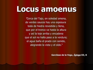 Locus amoenus " Cerca del Tajo, en soledad amena,  de verdes sauces hay una espesura  toda de hiedra revestida y llena,  que por el tronco va hasta la altura  y así la teje arriba y encadena  que el sol no halla paso a la verdura;  el agua baña el prado con sonido,  alegrando la vista y el oído.“ Garcilaso de la Vega,  Égloga  III, 8   
