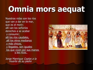 Omnia mors aequat Nuestras vidas son los ríos que van a dar en la mar,  que es el morir;  allí van los señoríos derechos a se acabar y consumir;  allí los ríos caudales, allí los otros medianos y más chicos, y llegados, son iguales los que viven por sus manos  y los ricos.  Jorge Manrique  Coplas a la muerte de su padre 