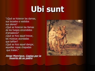 Ubi sunt "¿Qué se hizieron las damas,  sus tocados e vestidos  sus olores?  ¿Qué se hizieron las llamas  de los fuegos encendidos  d'amadores?  ¿Qué se hizo aquel trovar,  las músicas acordadas  que tañían?  ¿Qué se hizo aquel dançar,  aquellas ropas chapadas  que traían.“ Jorge Manrique,  Coplas por la muerte de su padre 