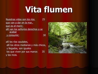 Vita flumen Nuestras vidas son los ríos  25  que van a dar en la mar,  que es el morir;  allí van los señoríos derechos a se acabar y consumir ;  30  allí los ríos caudales, allí los otros medianos y más chicos, y llegados, son iguales los que viven por sus manos  35  y los ricos.  