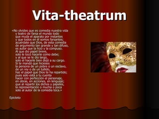 Vita-theatrum «No olvides que es comedia nuestra vida y teatro de farsa el mundo todo que muda el aparato por instantes y que todos en él somos farsantes; acuérdate que Dios, de esta comedia de argumento tan grande y tan difuso, es autor que la hizo y la compuso. Al que dio papel breve, solo le tocó hacerle como debe; y al que se le dio largo, solo el hacerle bien dejó a su cargo. Si te mandó que hicieses la persona de un pobre o un esclavo, de un rey o de un tullido, haz el papel que Dios te ha repartido; pues solo está a tu cuenta hacer con perfección el personaje, en obras, en acciones, en lenguaje; que al repartir los dichos y papeles, la representación o mucha o poca solo al autor de la comedia toca.» Epicteto 