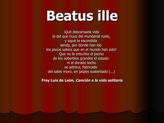 Beatus ille ¡Qué descansada vida  la del que huye del mundanal rüido,  y sigue la escondida  senda, por donde han ido  los pocos sabios que en el mundo han sido!  Que no le enturbia el pecho  de los soberbios grandes el estado  ni el dorado techo  se admira, fabricado  del sabio moro, en jaspes sustentado (...)  Fray Luis de León,  Canción a la vida solitaria 