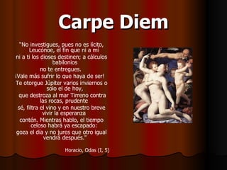 Carpe Diem “ No investigues, pues no es lícito, Leucónoe, el fin que ni a mí  ni a ti los dioses destinen; a cálculos babilonios  no te entregues.  ¡Vale más sufrir lo que haya de ser!  Te otorgue Júpiter varios inviernos o solo el de hoy,  que destroza al mar Tirreno contra las rocas, prudente  sé, filtra el vino y en nuestro breve vivir la esperanza  contén. Mientras hablo, el tiempo celoso habrá ya escapado:  goza el día y no jures que otro igual vendrá después."   Horacio, Odas (I, 5) 