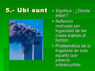5.- Ubi sunt Significa : ¿Dónde están? Reflexión motivada por fugacidad de las cosas sujetas al tiempo. Problemática de la fragilidad de todo aquello que parecía indestructible. 