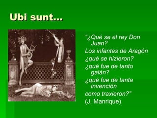 Ubi sunt... “ ¿Qué se el rey Don Juan? Los infantes de Aragón ¿qué se hizieron? ¿qué fue de tanto galán? ¿qué fue de tanta invención como traxieron?”  (J. Manrique) 