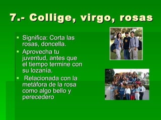 7.- Collige, virgo, rosas Significa: Corta las rosas, doncella. Aprovecha tu juventud, antes que el tiempo termine con su lozanía. Relacionada con la metáfora de la rosa como algo bello y perecedero 