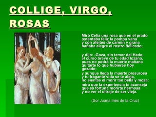 COLLIGE, VIRGO, ROSAS Miró Celia una rosa que en el prado ostentaba feliz la pompa vana y con afeites de carmín y grana bañaba alegre el rostro delicado; y dijo: -Goza, sin temor del Hado, el curso breve de tu edad lozana, pues no podrá la muerte mañana quitarte lo que hubieres hoy gozado;  y aunque llega la muerte presurosa y tu fragante vida se te aleja, no sientas el morir tan bella y moza:  mira que la experiencia te aconseja que es fortuna morirte hermosa y no ver el ultraje de ser vieja.  (Sor Juana Inés de la Cruz) 