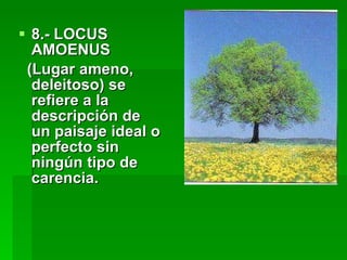 8.- LOCUS AMOENUS  (Lugar ameno, deleitoso) se refiere a la descripción de un paisaje ideal o perfecto sin ningún tipo de carencia. 