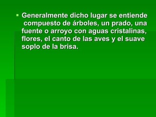 Generalmente dicho lugar se entiende  compuesto de árboles, un prado, una fuente o arroyo con aguas cristalinas, flores, el canto de las aves y el suave soplo de la brisa. 