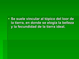 Se suele vincular al tópico del loor de la tierra, en donde se elogia la belleza y la fecundidad de la tierra ideal. 