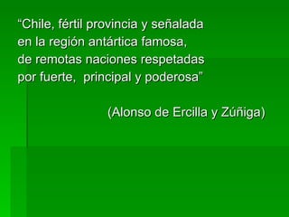 “ Chile, fértil provincia y señalada en la región antártica famosa, de remotas naciones respetadas por fuerte,  principal y poderosa” (Alonso de Ercilla y Zúñiga) 