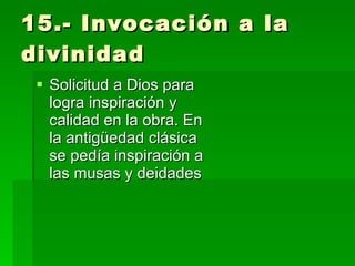 15.- Invocación a la divinidad Solicitud a Dios para logra inspiración y calidad en la obra. En la antigüedad clásica se pedía inspiración a las musas y deidades 
