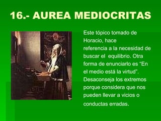 16.- AUREA MEDIOCRITAS  Este tópico tomado de Horacio, hace referencia a la necesidad de buscar el  equilibrio. Otra forma de enunciarlo es “En el medio está la virtud”. Desaconseja los extremos porque considera que nos pueden llevar a vicios o conductas erradas .  