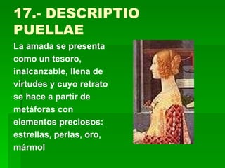 17.- DESCRIPTIO PUELLAE La amada se presenta como un tesoro, inalcanzable, llena de virtudes y cuyo retrato se hace a partir de metáforas con elementos preciosos: estrellas, perlas, oro, mármol 