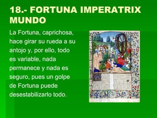 18.- FORTUNA IMPERATRIX MUNDO La Fortuna, caprichosa, hace girar su rueda a su antojo y, por ello, todo es variable, nada permanece y nada es seguro, pues un golpe de Fortuna puede desestabilizarlo todo.  
