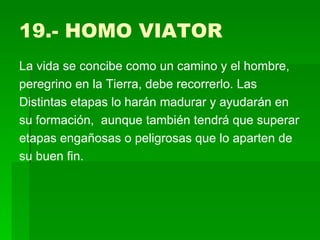 19.- HOMO VIATOR  La vida se concibe como un camino y el hombre, peregrino en la Tierra, debe recorrerlo. Las Distintas etapas lo harán madurar y ayudarán en su formación,  aunque también tendrá que superar etapas engañosas o peligrosas que lo aparten de su buen fin.  