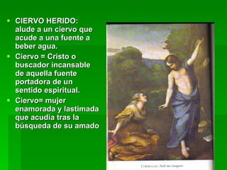 CIERVO HERIDO: alude a un ciervo que acude a una fuente a beber agua. Ciervo = Cristo o buscador incansable de aquella fuente portadora de un sentido espiritual. Ciervo= mujer enamorada y lastimada que acudía tras la búsqueda de su amado 