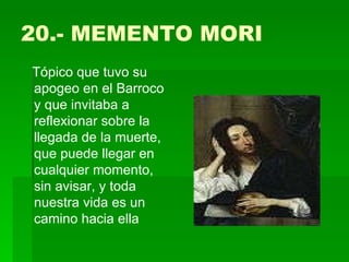 20.- MEMENTO MORI Tópico que tuvo su apogeo en el Barroco y que invitaba a reflexionar sobre la llegada de la muerte, que puede llegar en cualquier momento, sin avisar, y toda nuestra vida es un camino hacia ella 