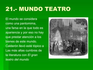 21.- MUNDO TEATRO El mundo se considera como una pantomima, una farsa en la que todo es apariencia y por eso no hay que prestar atención a los bienes de este mundo. Calderón llevó esté tópico a Las más altas cumbres de la literatura con  El gran teatro del mundo 