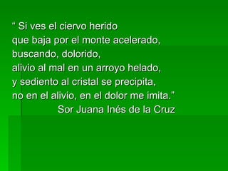 “ Si ves el ciervo herido que baja por el monte acelerado, buscando, dolorido, alivio al mal en un arroyo helado,  y sediento al cristal se precipita, no en el alivio, en el dolor me imita.” Sor Juana Inés de la Cruz 